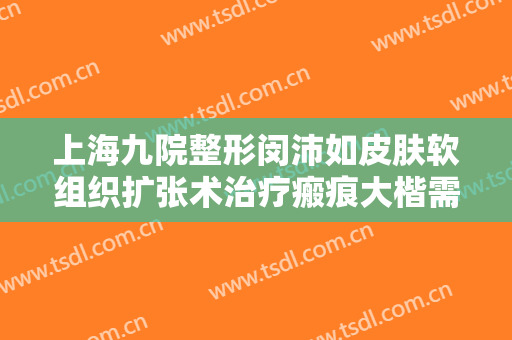 上海九院整形闵沛如皮肤软组织扩张术治疗瘢痕大楷需要多少钱?好不好?