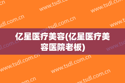 亿星医疗美容(亿星医疗美容医院老板)