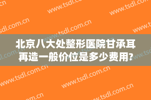 北京八大处整形医院甘承耳再造一般价位是多少费用?需要多久恢复?(北京八大处整容价格)