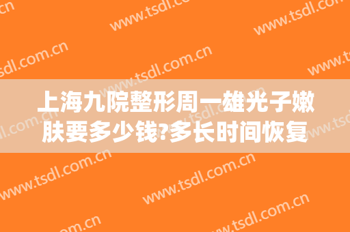 上海九院整形周一雄光子嫩肤要多少钱?多长时间恢复?(上海九院做一次光子嫩肤多少钱)