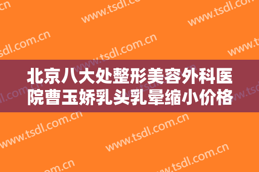 北京八大处整形美容外科医院曹玉娇乳头乳晕缩小价格多少钱?靠谱吗?