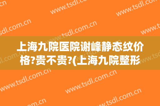 上海九院医院谢峰静态纹价格?贵不贵?(上海九院整形科谢峰)