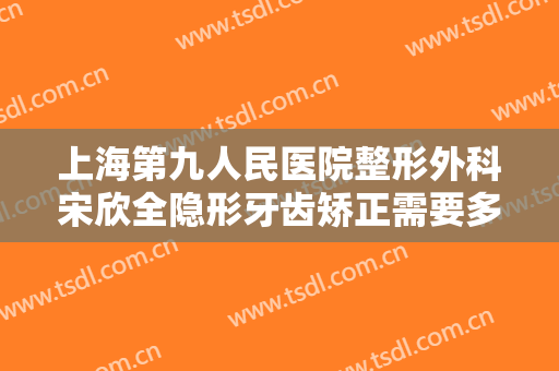 上海第九人民医院整形外科宋欣全隐形牙齿矫正需要多少钱?好不好?