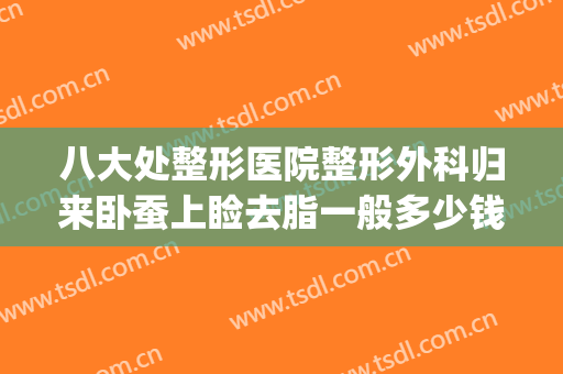 八大处整形医院整形外科归来卧蚕上睑去脂一般多少钱?有哪些优势?(八大处整形吸脂最好专家)