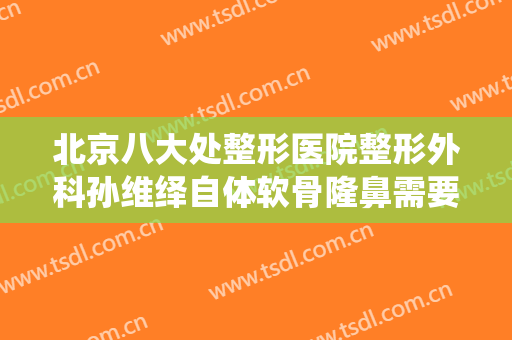 北京八大处整形医院整形外科孙维绎自体软骨隆鼻需要多少费用?有哪些优势?