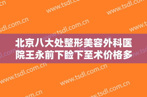 北京八大处整形美容外科医院王永前下睑下至术价格多少钱?有哪些优势?
