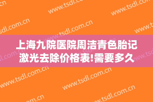 上海九院医院周洁青色胎记激光去除价格表!需要多久恢复?(上海九院祛除胎记)