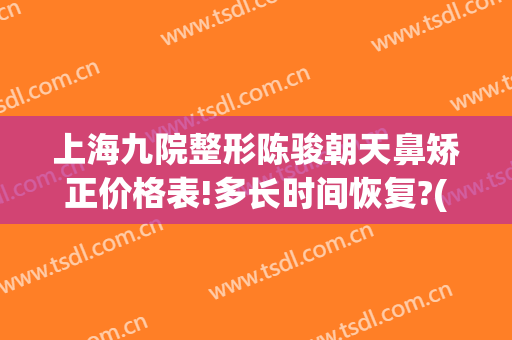 上海九院整形陈骏朝天鼻矫正价格表!多长时间恢复?(上海九院鼻梁整形费用)