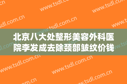 北京八大处整形美容外科医院李发成去除颈部皱纹价钱?可靠吗?(北京八大处整形美容外科医生)