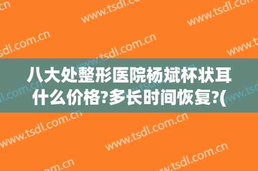 八大处整形医院杨斌杯状耳什么价格?多长时间恢复?(杯状耳整形整容)