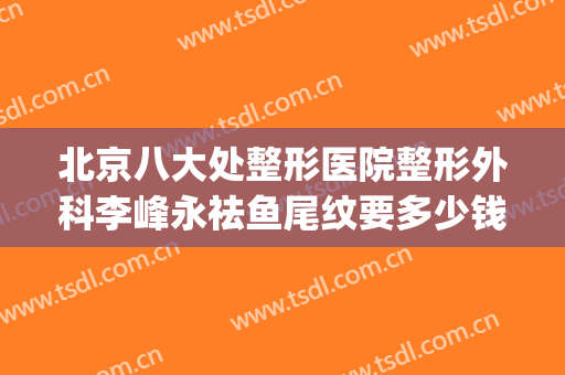 北京八大处整形医院整形外科李峰永祛鱼尾纹要多少钱?好不好?(八大处整形隆鼻多少钱)