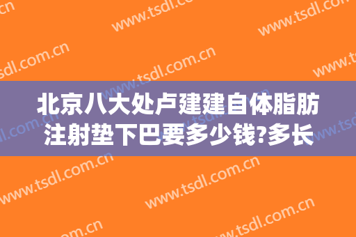 北京八大处卢建建自体脂肪注射垫下巴要多少钱?多长时间恢复?(北京八大处面部脂肪填充多少钱)