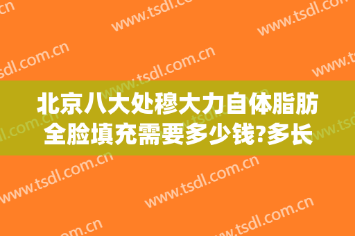 北京八大处穆大力自体脂肪全脸填充需要多少钱?多长时间恢复?(八大处自体脂肪填充全脸哪个医生好)