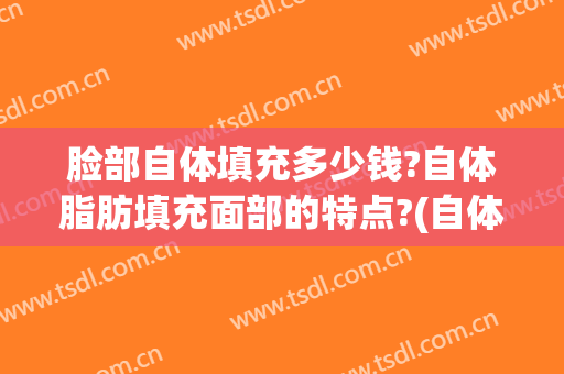 脸部自体填充多少钱?自体脂肪填充面部的特点?(自体脂肪面部填充一般多少钱啊)