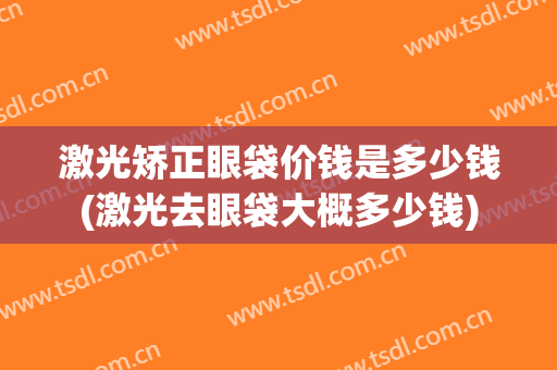 激光矫正眼袋价钱是多少钱(激光去眼袋大概多少钱)