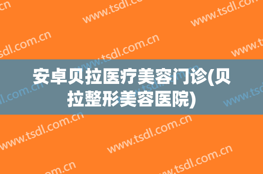 安卓贝拉医疗美容门诊(贝拉整形美容医院)