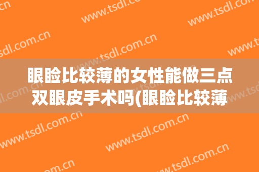眼睑比较薄的女性能做三点双眼皮手术吗(眼睑比较薄的女性能做三点双眼皮手术吗视频)