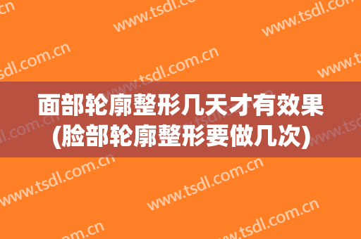 面部轮廓整形几天才有效果(脸部轮廓整形要做几次)