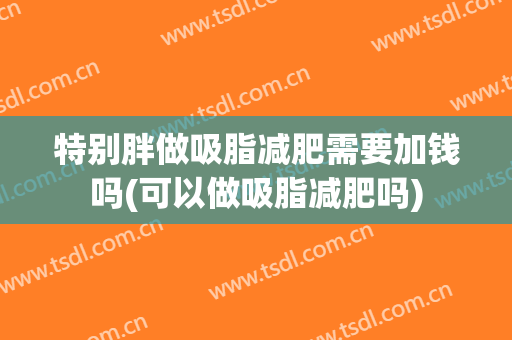 特别胖做吸脂减肥需要加钱吗(可以做吸脂减肥吗)