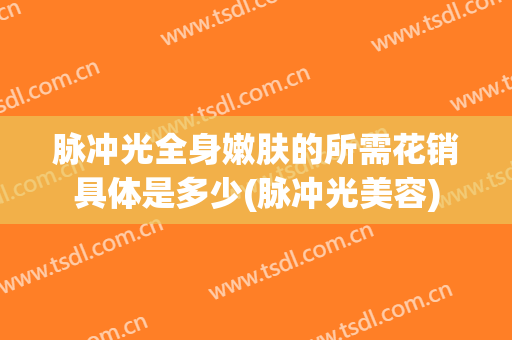 脉冲光全身嫩肤的所需花销具体是多少(脉冲光美容)