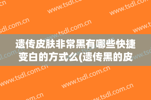 遗传皮肤非常黑有哪些快捷变白的方式么(遗传黑的皮肤长大还能变白吗)