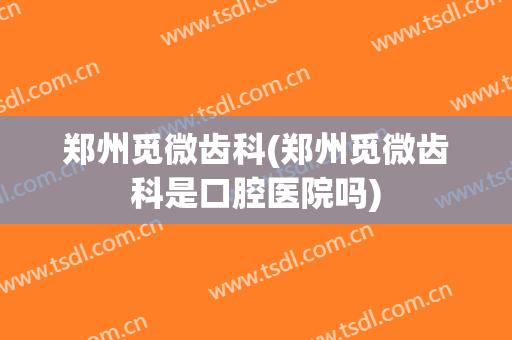 郑州觅微齿科(郑州觅微齿科是口腔医院吗)