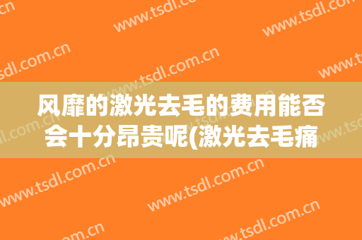 风靡的激光去毛的费用能否会十分昂贵呢(激光去毛痛吗)