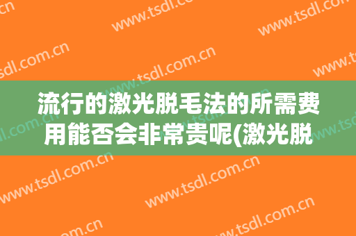 流行的激光脱毛法的所需费用能否会非常贵呢(激光脱毛费用一般是多少)