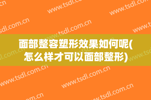 面部整容塑形效果如何呢(怎么样才可以面部整形)