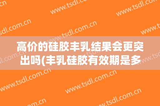 高价的硅胶丰乳结果会更突出吗(丰乳硅胶有效期是多少)