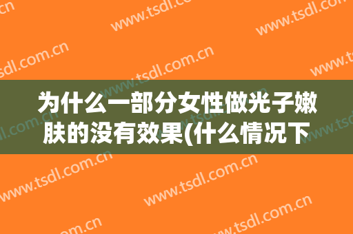 为什么一部分女性做光子嫩肤的没有效果(什么情况下不能做光子嫩肤)
