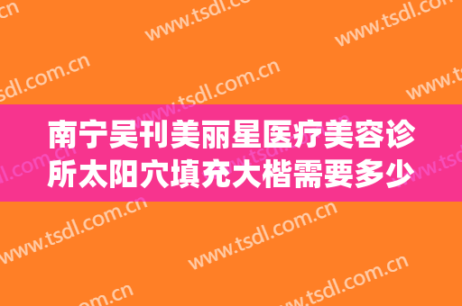 南宁吴刊美丽星医疗美容诊所太阳穴填充大楷需要多少费用?可靠吗?(南宁美丽星整形医院)