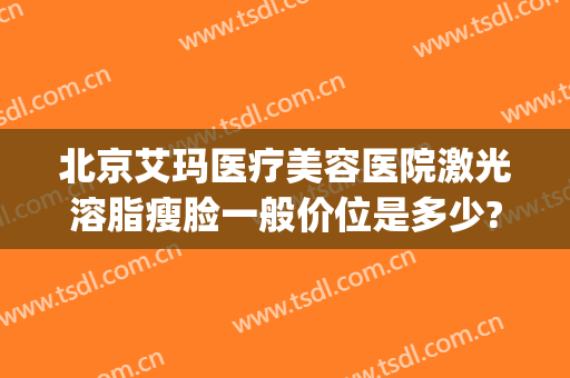 北京艾玛医疗美容医院激光溶脂瘦脸一般价位是多少?效果怎么样?(北京溶脂瘦身医院)