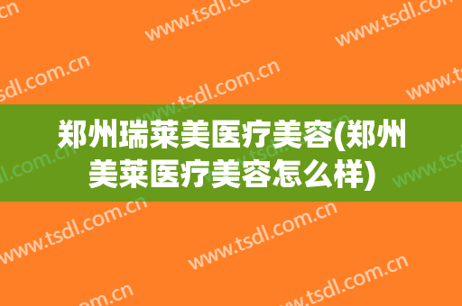 郑州瑞莱美医疗美容(郑州美莱医疗美容怎么样)