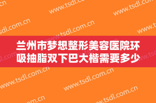 兰州市梦想整形美容医院环吸抽脂双下巴大楷需要多少钱?需要多久恢复?