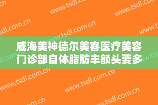 威海美神德尔美客医疗美容门诊部自体脂肪丰额头要多少钱?效果怎么样?