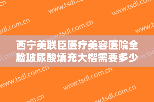 西宁美联臣医疗美容医院全脸玻尿酸填充大楷需要多少费用?需要多久恢复?