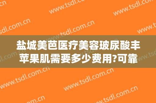 盐城美芭医疗美容玻尿酸丰苹果肌需要多少费用?可靠吗?(玻尿酸丰苹果肌怎么样)