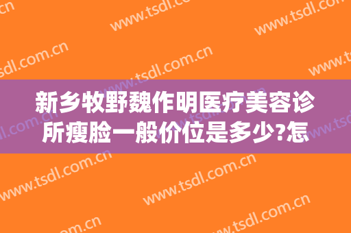 新乡牧野魏作明医疗美容诊所瘦脸一般价位是多少?怎么样?(新乡魏作明整形正规么)