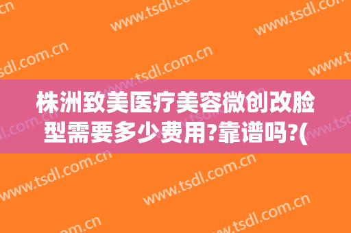 株洲致美医疗美容微创改脸型需要多少费用?靠谱吗?(微创改脸型价格)