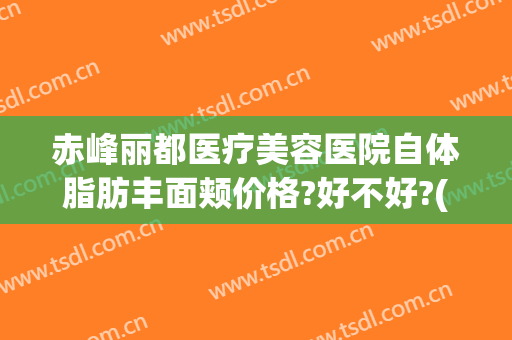 赤峰丽都医疗美容医院自体脂肪丰面颊价格?好不好?(赤峰丽都整形美容医院官网)