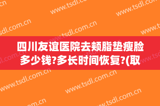 四川友谊医院去颊脂垫瘦脸多少钱?多长时间恢复?(取颊脂垫瘦脸手术大概多少钱)