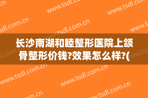 长沙南湖和睦整形医院上颌骨整形价钱?效果怎么样?(长沙下颌角整形医院)