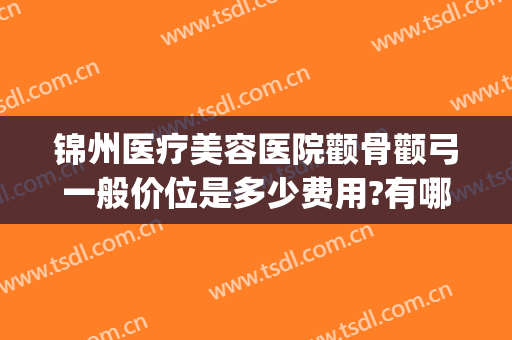锦州医疗美容医院颧骨颧弓一般价位是多少费用?有哪些优势?(锦州锦美整形医院价目表)