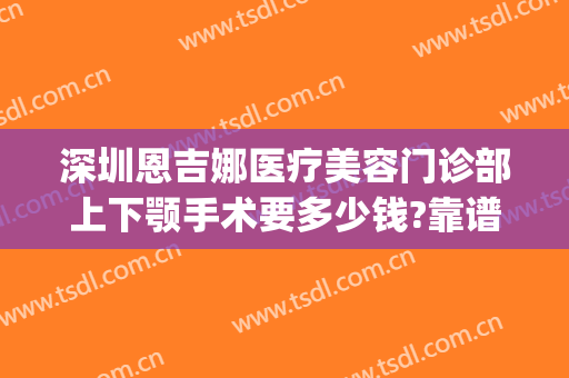 深圳恩吉娜医疗美容门诊部上下颚手术要多少钱?靠谱吗?(深圳恩吉娜医疗美容医院地址)