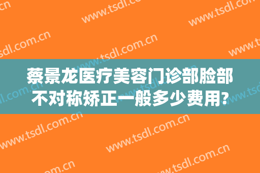 蔡景龙医疗美容门诊部脸部不对称矫正一般多少费用?贵不贵?(蔡景龙医美地址)