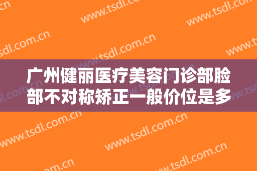 广州健丽医疗美容门诊部脸部不对称矫正一般价位是多少钱?有哪些优势?
