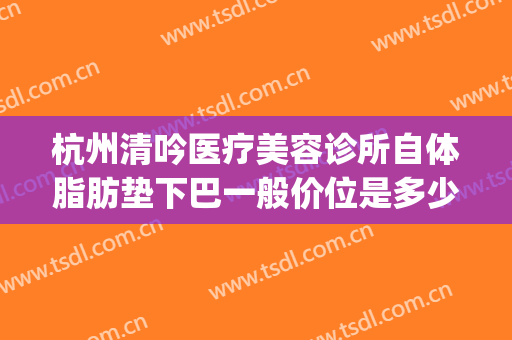 杭州清吟医疗美容诊所自体脂肪垫下巴一般价位是多少费用?怎么样?(杭州新清吟医疗美容医院)