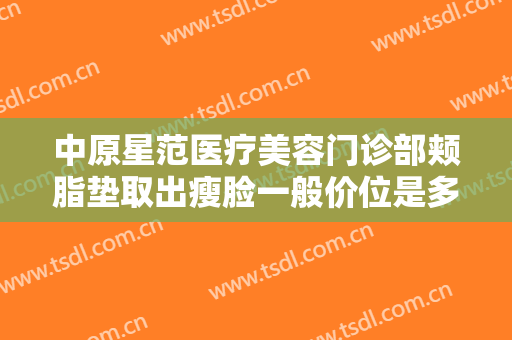 中原星范医疗美容门诊部颊脂垫取出瘦脸一般价位是多少费用?效果怎么样?