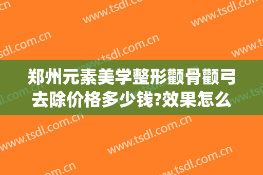 郑州元素美学整形颧骨颧弓去除价格多少钱?效果怎么样?(颧骨整形一般多少钱)